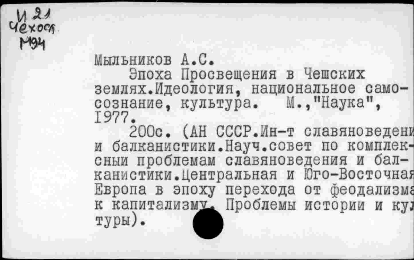 ﻿и Че* опт
Мыльников А.С.
Эпоха Просвещения в Чешских землях.Идеология, национальное самосознание, культура.	М., ’’Наука”,
1977.
200с. (АН СССР.Ин-т славяноведен! и балканистики.Науч.совет по комплек' сныи проблемам славяноведения и балканистики.Центральная и Юго-Восточна: Европа в эпоху перехода от феодализм к капитализм^ Проблемы истории и ку